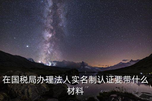實(shí)名辦稅需要帶什么材料，在國稅局辦理法人實(shí)名制認(rèn)證要帶什么材料