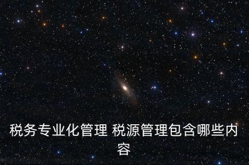 什么是稅收專業(yè)化管理，稅務(wù)專業(yè)化管理 稅源管理包含哪些內(nèi)容
