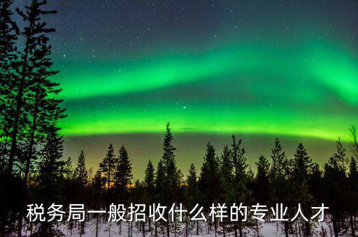 地稅都招什么專業(yè)的，稅務(wù)局一般招收什么樣的專業(yè)人才