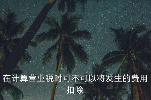 計算營業(yè)稅時的可扣除成本是什么，在計算營業(yè)稅時可不可以將發(fā)生的費用扣除