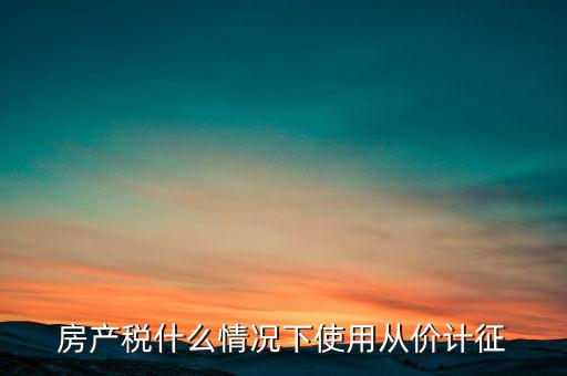 什么情況從價計征房產(chǎn)稅，判斷 我國現(xiàn)行房產(chǎn)稅的從價計征的計稅依據(jù)是房產(chǎn)的余值嗎  問