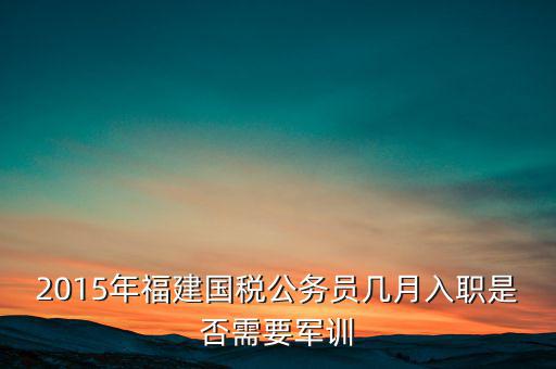 2015年福建國稅公務員幾月入職是否需要軍訓