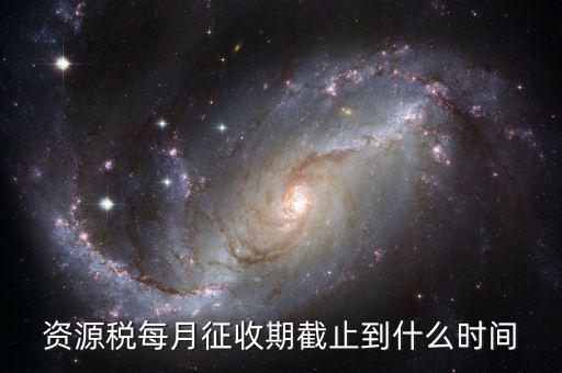 資源稅什么時候交，資源稅每月征收期截止到什么時間