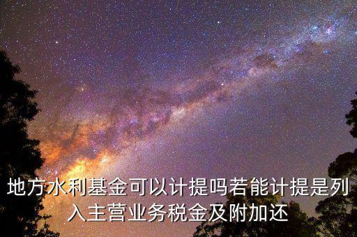 計(jì)提水利基金是什么，地方水利基金可以計(jì)提嗎若能計(jì)提是列入主營業(yè)務(wù)稅金及附加還