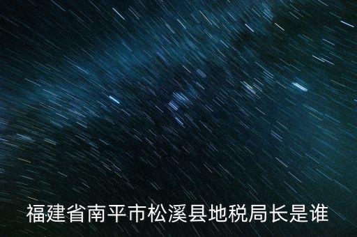 泉州地稅北峰局局長叫什么，福建省南平市松溪縣地稅局長是誰
