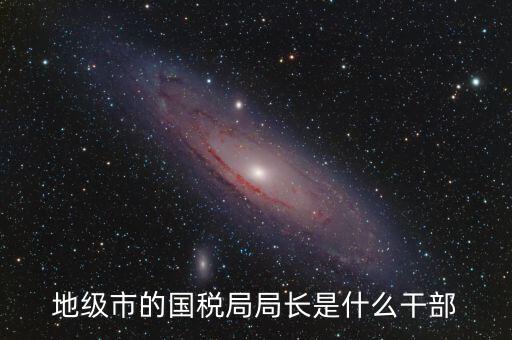 高開區(qū)地稅局長什么級別，區(qū)里的地稅局局長是什么級別