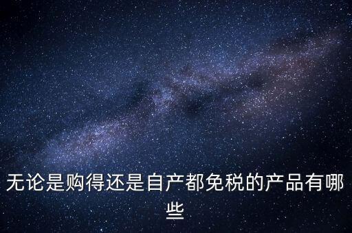 無論是購(gòu)得還是自產(chǎn)都免稅的產(chǎn)品有哪些