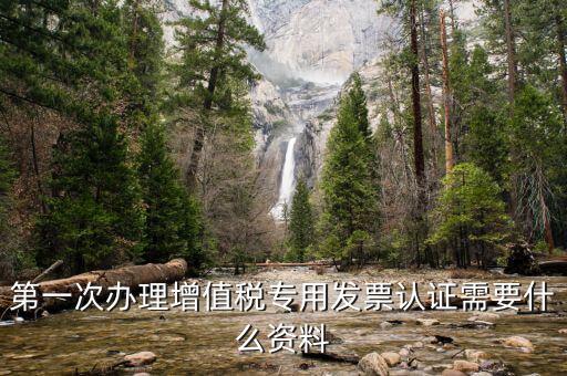 認證發(fā)票認證前準備什么，第一次辦理增值稅專用發(fā)票認證需要什么資料