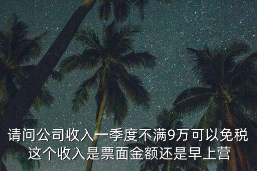 請問公司收入一季度不滿9萬可以免稅 這個收入是票面金額還是早上營