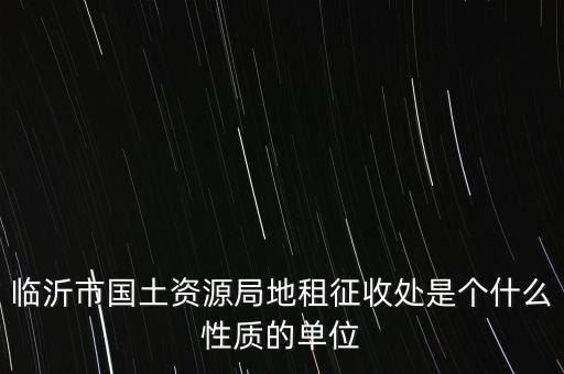 征管處是什么單位，臨沂市國土資源局地租征收處是個什么性質(zhì)的單位