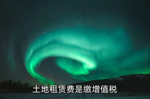 土地租賃合同交什么稅，土地租賃費是繳增值稅