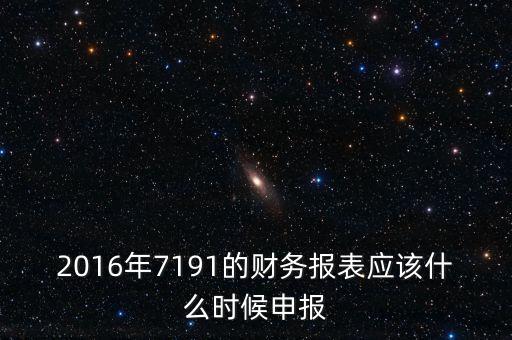財(cái)務(wù)報(bào)表什么時(shí)候申報(bào)，2016年7191的財(cái)務(wù)報(bào)表應(yīng)該什么時(shí)候申報(bào)