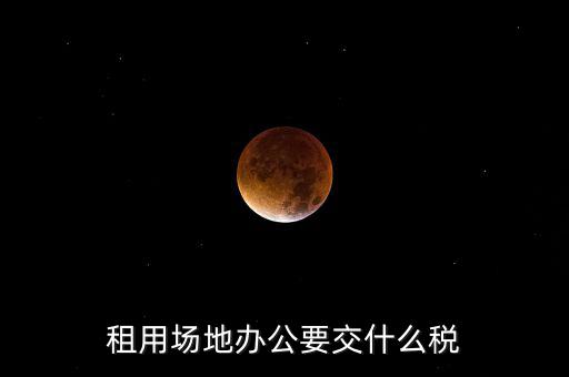 租用場(chǎng)地繳什么，租用場(chǎng)地辦公要交什么稅