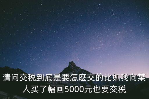 納稅的畫可以畫什么用，請問交稅到底是要怎麼交的比如我向某人買了幅畫5000元也要交稅