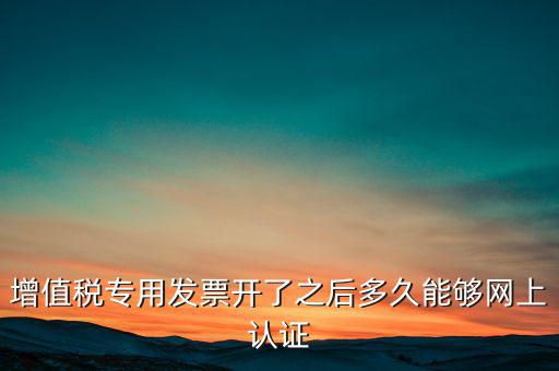 專(zhuān)票什么時(shí)候認(rèn)證，增值稅專(zhuān)用發(fā)票開(kāi)了之后多久能夠網(wǎng)上認(rèn)證