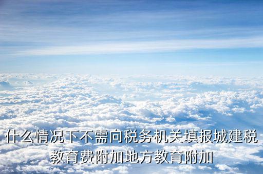 什么情況下不需向稅務(wù)機(jī)關(guān)填報城建稅教育費(fèi)附加地方教育附加