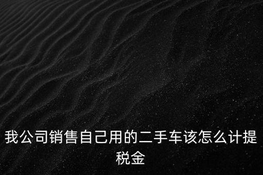 銷(xiāo)售二手車(chē)交什么稅，我公司銷(xiāo)售自己用的二手車(chē)該怎么計(jì)提稅金