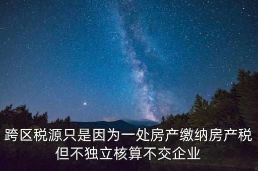 跨地區(qū)稅源登記是什么，跨區(qū)稅源只是因為一處房產(chǎn)繳納房產(chǎn)稅但不獨立核算不交企業(yè)