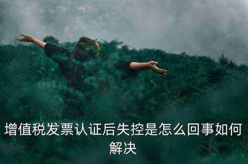 發(fā)票為什么會認證失控，增值稅發(fā)票認證后失控是怎么回事如何解決