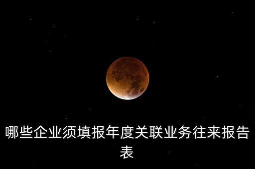 哪些企業(yè)須填報年度關(guān)聯(lián)業(yè)務往來報告表