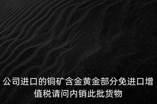 公司進口的銅礦含金黃金部分免進口增值稅請問內(nèi)銷此批貨物