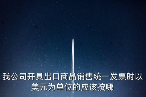 我公司開(kāi)具出口商品銷售統(tǒng)一發(fā)票時(shí)以美元為單位的應(yīng)該按哪