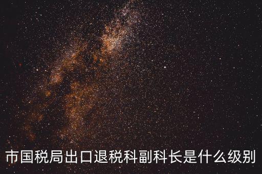 國稅副科長什么級別，市國稅局出口退稅科副科長是什么級別