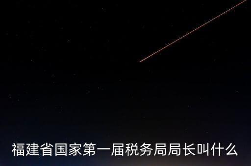 永城稅務(wù)局局長叫什么，福建省國家第一屆稅務(wù)局局長叫什么