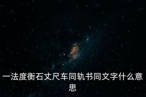 文書字軌什么意思，一法度衡石丈尺車同軌書同文字什么意思