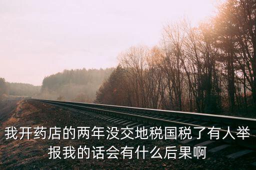 國稅舉報(bào)有什么后果，我開藥店的兩年沒交地稅國稅了有人舉報(bào)我的話會(huì)有什么后果啊