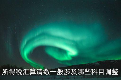 匯算清繳納稅調(diào)整什么，匯算清繳調(diào)整哪些內(nèi)容