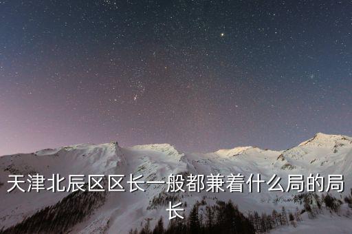一個區(qū)的局長是什么，天津北辰區(qū)區(qū)長一般都兼著什么局的局長