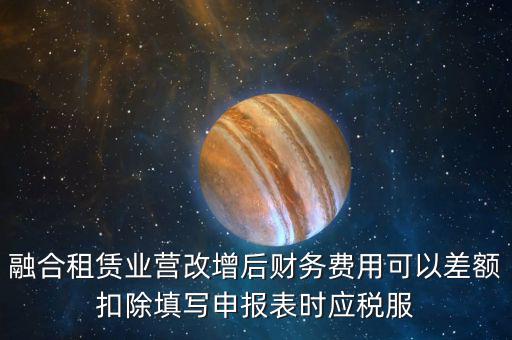融合租賃業(yè)營改增后財務(wù)費(fèi)用可以差額扣除填寫申報表時應(yīng)稅服