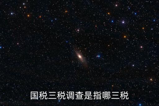稅收營(yíng)商環(huán)境調(diào)查是什么，國(guó)稅三稅調(diào)查是指哪三稅