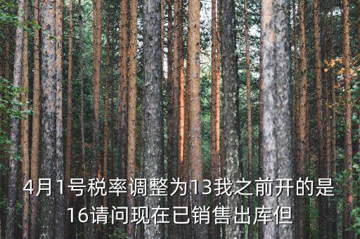 13稅率調(diào)整什么時(shí)候，4月1號稅率調(diào)整為13我之前開的是16請問現(xiàn)在已銷售出庫但
