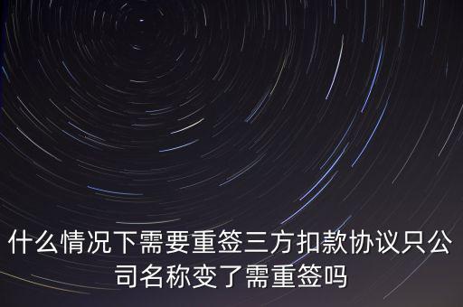 什么變更需要重簽三方協(xié)議，什么情況下需要重簽三方扣款協(xié)議只公司名稱變了需重簽嗎