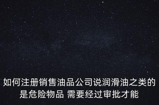 如何注冊(cè)銷售油品公司說(shuō)潤(rùn)滑油之類的是危險(xiǎn)物品 需要經(jīng)過(guò)審批才能