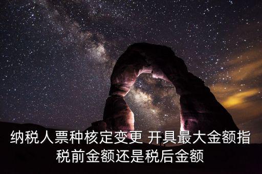 納稅人票種核定變更 開(kāi)具最大金額指稅前金額還是稅后金額