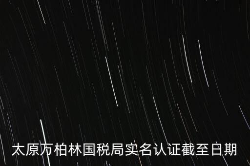 山西實(shí)名制辦稅什么時(shí)候開始，太原萬(wàn)柏林國(guó)稅局實(shí)名認(rèn)證截至日期