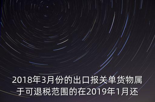2018年3月份都報(bào)什么稅，2018年3月份的出口報(bào)關(guān)單貨物屬于可退稅范圍的在2019年1月還