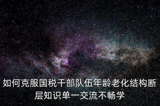 稅務(wù)系統(tǒng)如何疏解干部思想壓力，如何克服國稅干部隊伍年齡老化結(jié)構(gòu)斷層知識單一交流不暢學(xué)