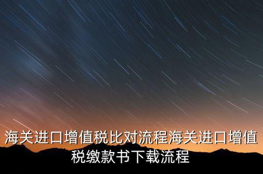 進口增值稅如何比對，海關總局與稅務總局對于海關進口增值稅的比對過程是怎樣的以及紙