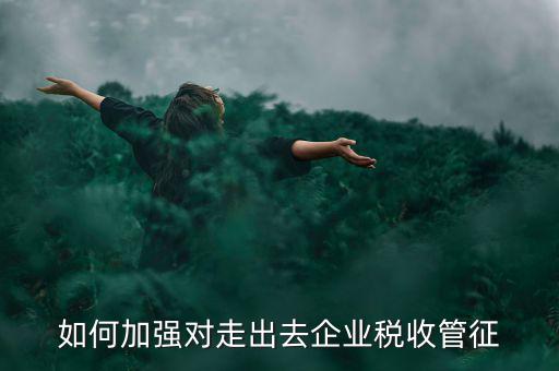如何加強走出去企業(yè)稅收管理，如何加強對外來施工企業(yè)的稅收管理