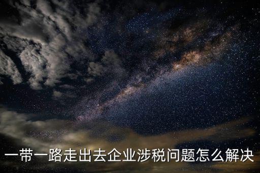 稅務如何服務一帶一路，一帶一路走出去企業(yè)涉稅問題怎么解決