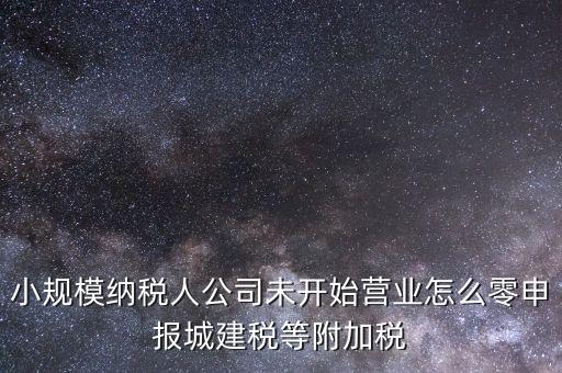 城建稅如何零申報，小規(guī)模納稅人公司未開始營業(yè)怎么零申報城建稅等附加稅