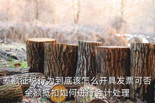 差額征稅行為到底該怎么開具發(fā)票可否全額抵扣如何進(jìn)行會計(jì)處理