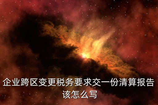 跨區(qū)域涉稅事項(xiàng)報(bào)告如何填寫，企業(yè)跨區(qū)變更稅務(wù)要求交一份清算報(bào)告 該怎么寫