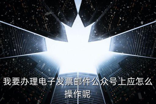 上海如何申領電子發(fā)票嗎，我要辦理電子發(fā)票郵件公眾號上應怎么操作呢