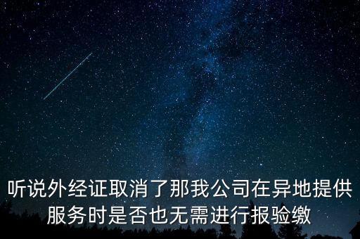 聽說外經(jīng)證取消了那我公司在異地提供服務時是否也無需進行報驗繳