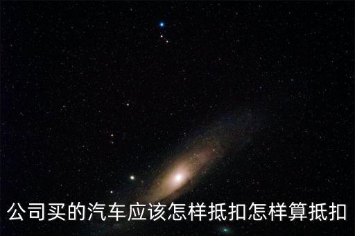 單位購買汽車如何抵扣，公司買的汽車應(yīng)該怎樣抵扣怎樣算抵扣